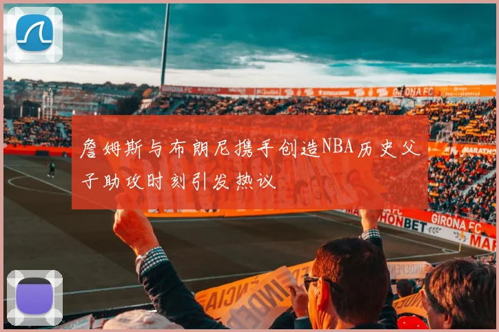 詹姆斯与布朗尼携手创造NBA历史父子助攻时刻引发热议