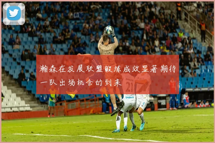 瀚森在发展联盟锻炼成效显著期待一队出场机会的到来
