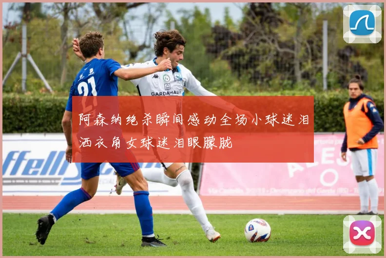 阿森纳绝杀瞬间感动全场小球迷泪洒衣角女球迷泪眼朦胧