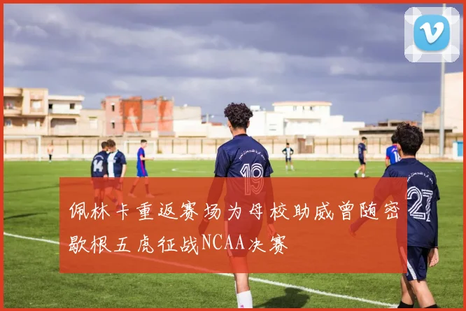 佩林卡重返赛场为母校助威曾随密歇根五虎征战NCAA决赛
