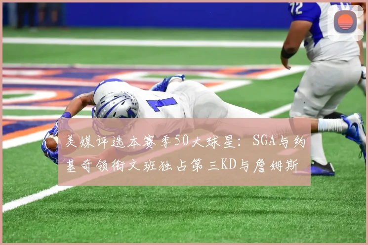 美媒评选本赛季50大球星：SGA与约基奇领衔文班独占第三KD与詹姆斯紧随其后