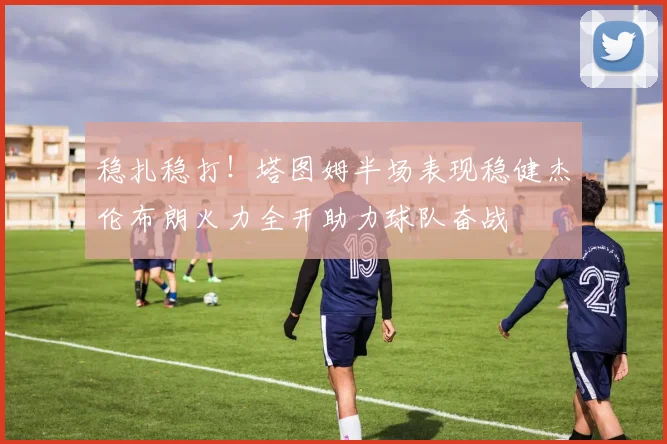 稳扎稳打！塔图姆半场表现稳健杰伦布朗火力全开助力球队奋战