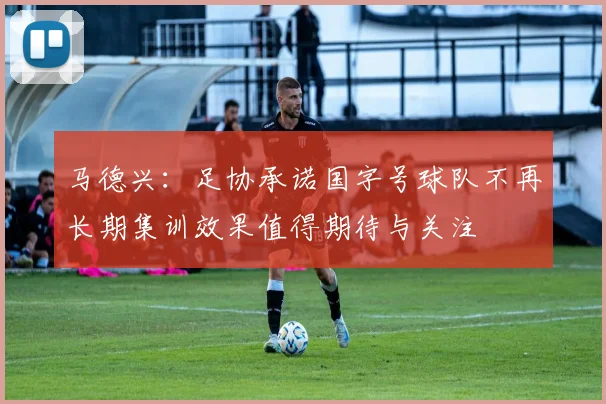 马德兴：足协承诺国字号球队不再长期集训效果值得期待与关注