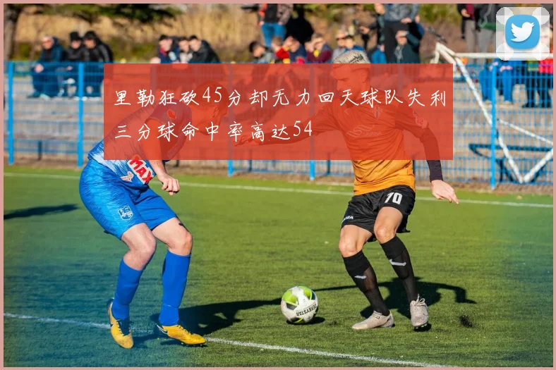 里勒狂砍45分却无力回天球队失利三分球命中率高达54
