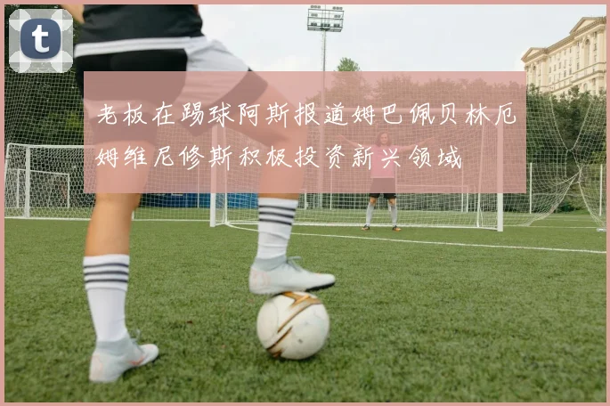 老板在踢球阿斯报道姆巴佩贝林厄姆维尼修斯积极投资新兴领域
