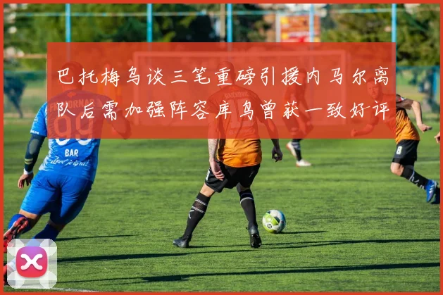 巴托梅乌谈三笔重磅引援内马尔离队后需加强阵容库鸟曾获一致好评
