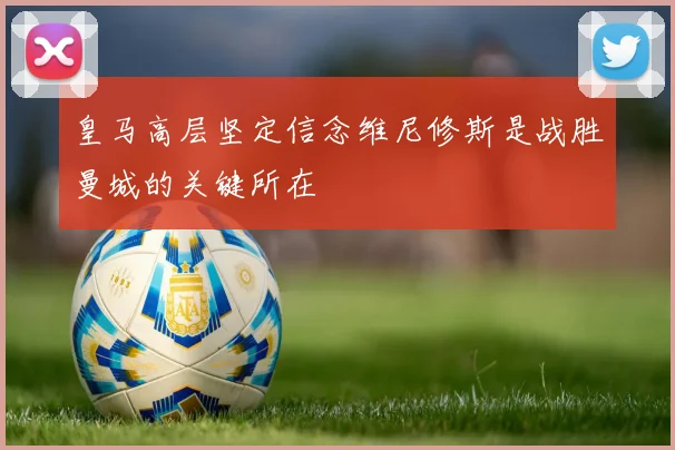 皇马高层坚定信念维尼修斯是战胜曼城的关键所在